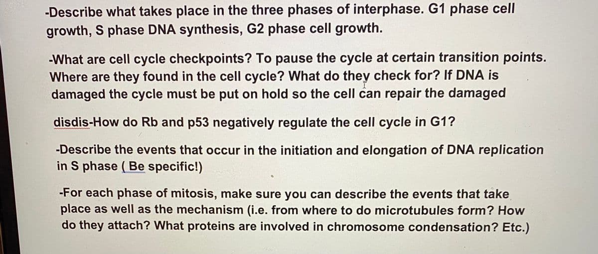 -Describe what takes place in the three phases of interphase. G1 phase cell
growth, S phase DNA synthesis, G2 phase cell growth.
-What are cell cycle checkpoints? To pause the cycle at certain transition points.
Where are they found in the cell cycle? What do they check for? If DNA is
damaged the cycle must be put on hold so the cell can repair the damaged
disdis-How do Rb and p53 negatively regulate the cell cycle in G1?
-Describe the events that occur in the initiation and elongation of DNA replication
in S phase (Be specific!)
-For each phase of mitosis, make sure you can describe the events that take
place as well as the mechanism (i.e. from where to do microtubules form? How
do they attach? What proteins are involved in chromosome condensation? Etc.)
