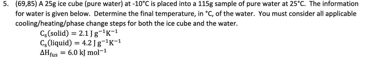 5. (69,85) A 25g ice cube (pure water) at -10°C is placed into a 115g sample of pure water at 25°C. The information
for water is given below. Determine the final temperature, in °C, of the water. You must consider all applicable
cooling/heating/phase change steps for both the ice cube and the water.
Cs(solid) = 2.1 Jg¬'K-1
Cs (liquid) = 4.2 Jg-K-1
AHfus = 6.0 kJ mol-1
%3D
