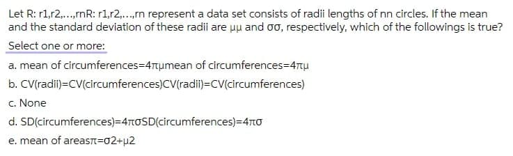 Let R: r1,r2,.,rnR: r1,r2.m represent a data set consists of radii lengths of nn circles. If the mean
and the standard deviation of these radii are uu and oo, respectively, which of the followings is true?
Select one or more:
a. mean of circumferences=4rumean of circumferences=4ru
b. CV(radii)=CV(circumferences)CV(radii)=CV(circumferences)
c. None
d. SD(circumferences)=4nOSD(circumferences)=4to
e. mean of areasn=02+µ2
