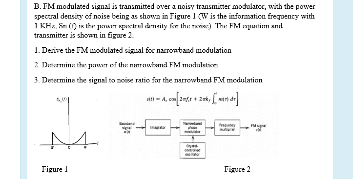 B. FM modulated signal is transmitted over a noisy transmitter modulator, with the power
spectral density of noise being as shown in Figure 1 (W is the information frequency with
1 KHz, Sn (f) is the power spectral density for the noise). The FM equation and
transmitter is shown in figure 2.
1. Derive the FM modulated signal for narrowband modulation
2. Determine the power of the narrowband FM modulation
3. Determine the signal to noise ratio for the narrowband FM modulation
Baseband
signal Intngrator
Narrowband
phase
modulator
Frequency
maltipller
FM signal
Crystal-
contrulled
oscillator
Figure 1
Figure 2
