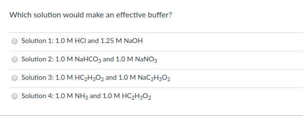 Which solution would make an effective buffer?
Solution 1: 1.0 M HCI and 1.25 M NaOH
Solution 2: 1.0 M NAHCO3 and 1.0M NANO3
Solution 3: 1.0 M HC2H3O2 and 1.0 M NAC2H3O2
Solution 4: 1.0 M NH3 and 1.0 M HC2H3O2
