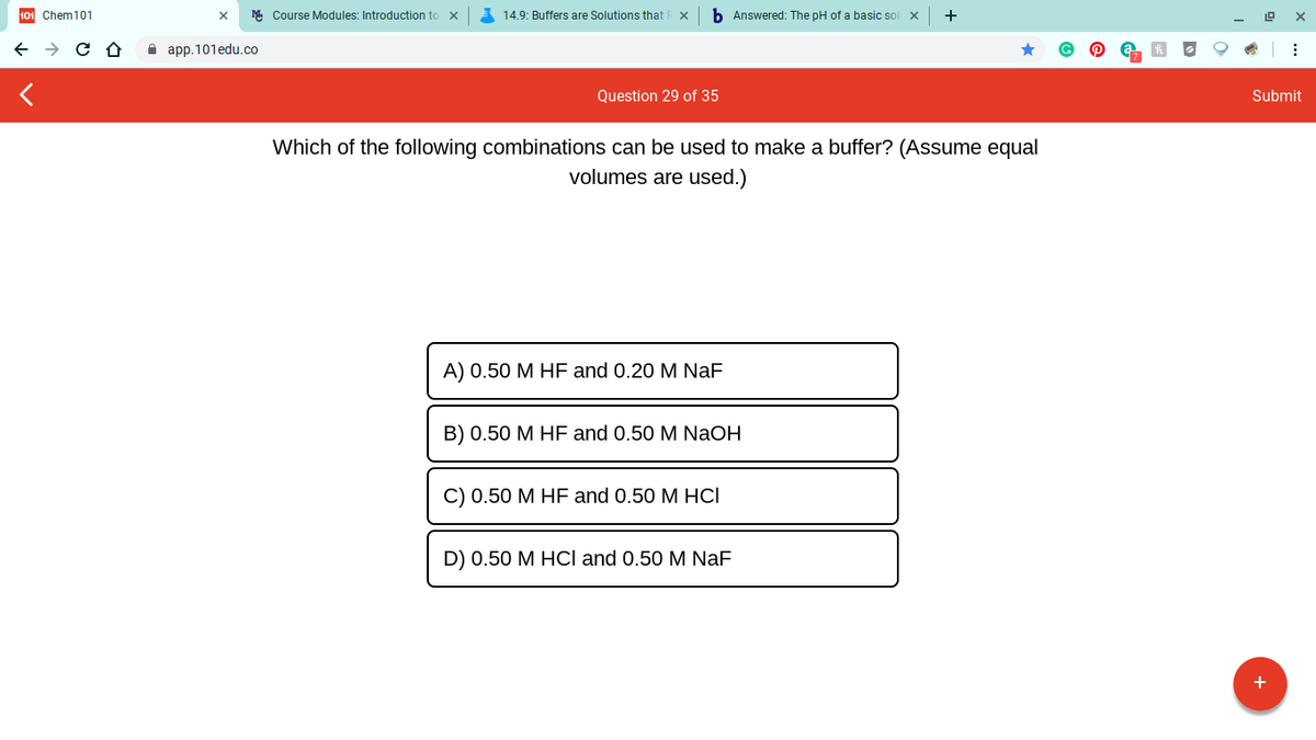 101 Chem101
M Course Modules: Introduction to x
14.9: Buffers are Solutions thatI
b Answered: The pH of a basic sol x
+
A app.101edu.co
Question 29 of 35
Submit
Which of the following combinations can be used to make a buffer? (Assume equal
volumes are used.)
A) 0.50 M HF and 0.20 M NaF
B) 0.50 M HF and 0.50 M NaOH
C) 0.50 М НF and 0.50 M НСІ
D) 0.50 M HCl and 0.50 M NaF
