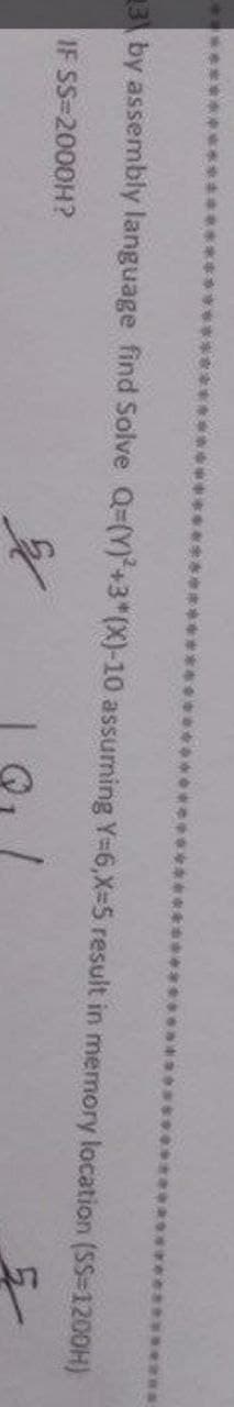 3 by assembly language find Solve Q-(Y)²+3*(X)-10 assuming Y=6,X-5 result in memory location (SS-1200H)
IF SS-2000H?
3.1