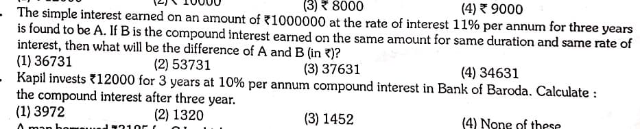(3) * 8000
(4) 9000
- The simple interest earned on an amount of 71000000 at the rate of interest 11% per annum for three years
is found to be A. If B is the compound interest earned on the same amount for same duration and same rate of
interest, then what will be the difference of A and B (in ?)?
(1) 36731
- Kapil invests {12000 for 3 years at 10% per annum compound interest in Bank of Baroda. Calculate :
the compound interest after three year.
(1) 3972
(2) 53731
(3) 37631
(4) 34631
(2) 1320
(3) 1452
(4) None of these
11310r
