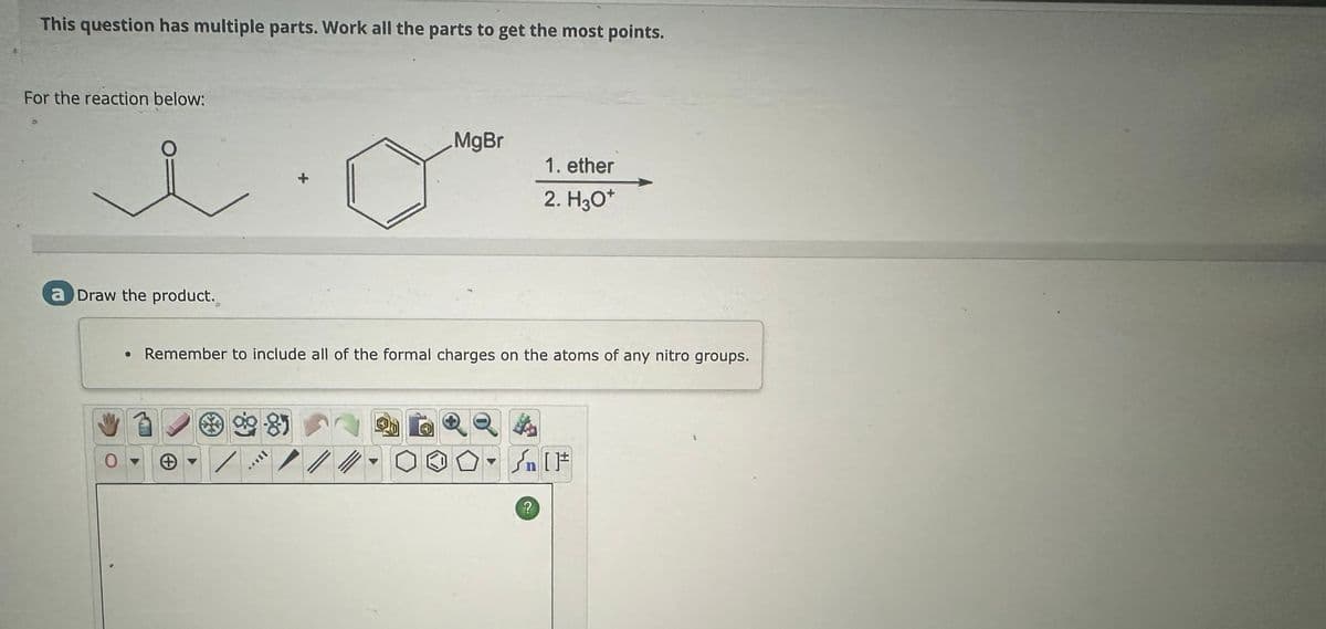 This question has multiple parts. Work all the parts to get the most points.
For the reaction below:
MgBr
1. ether
2. H3O+
a Draw the product.
• Remember to include all of the formal charges on the atoms of any nitro groups.
0
Θ
ITAV
?