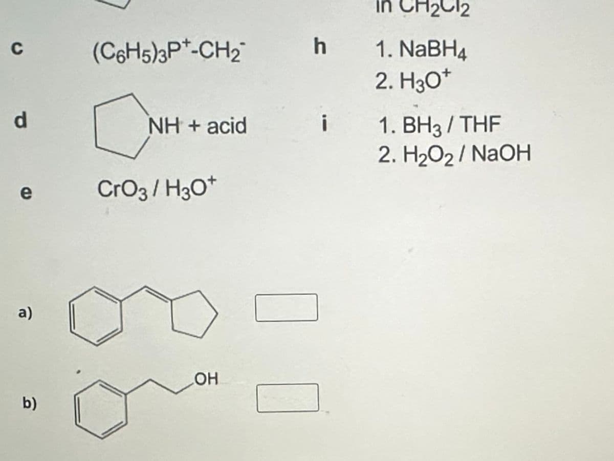 C
(C6H5)3P-CH2
h
d
☐ NH
e
NH + acid
CrO3/H3O+
in CH2Cl2
1. NaBH4
2. H3O+
1. BH3/THF
2. H₂O2 / NaOH
a)
b)
OH