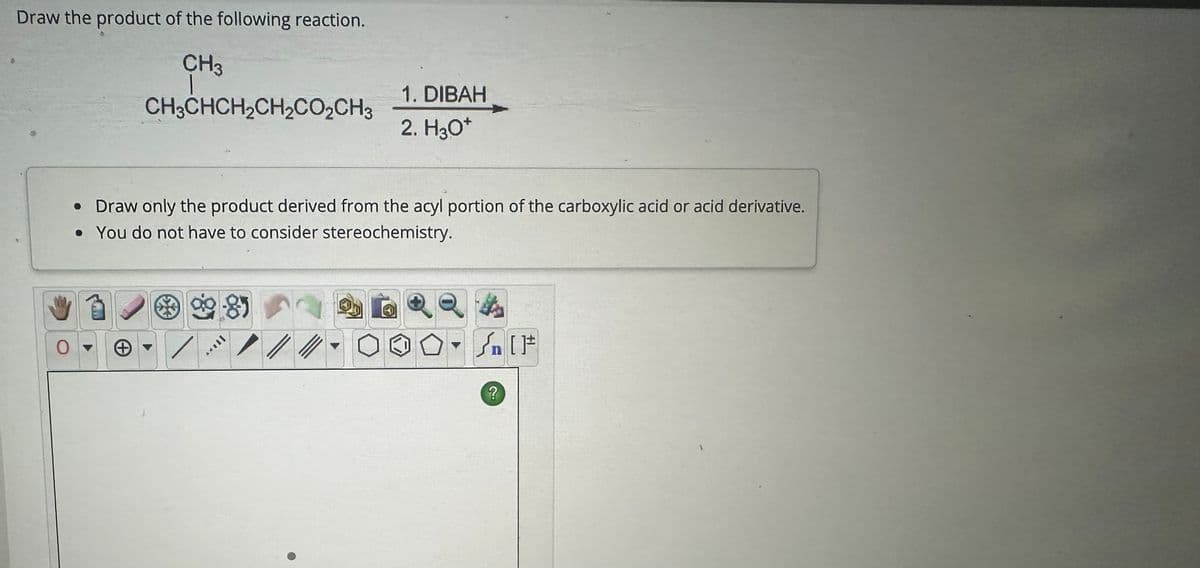 Draw the product of the following reaction.
CH3
CH3CHCH2CH2CO₂CH3
1. DIBAH
2. H3O+
• Draw only the product derived from the acyl portion of the carboxylic acid or acid derivative.
• You do not have to consider stereochemistry.
+
?