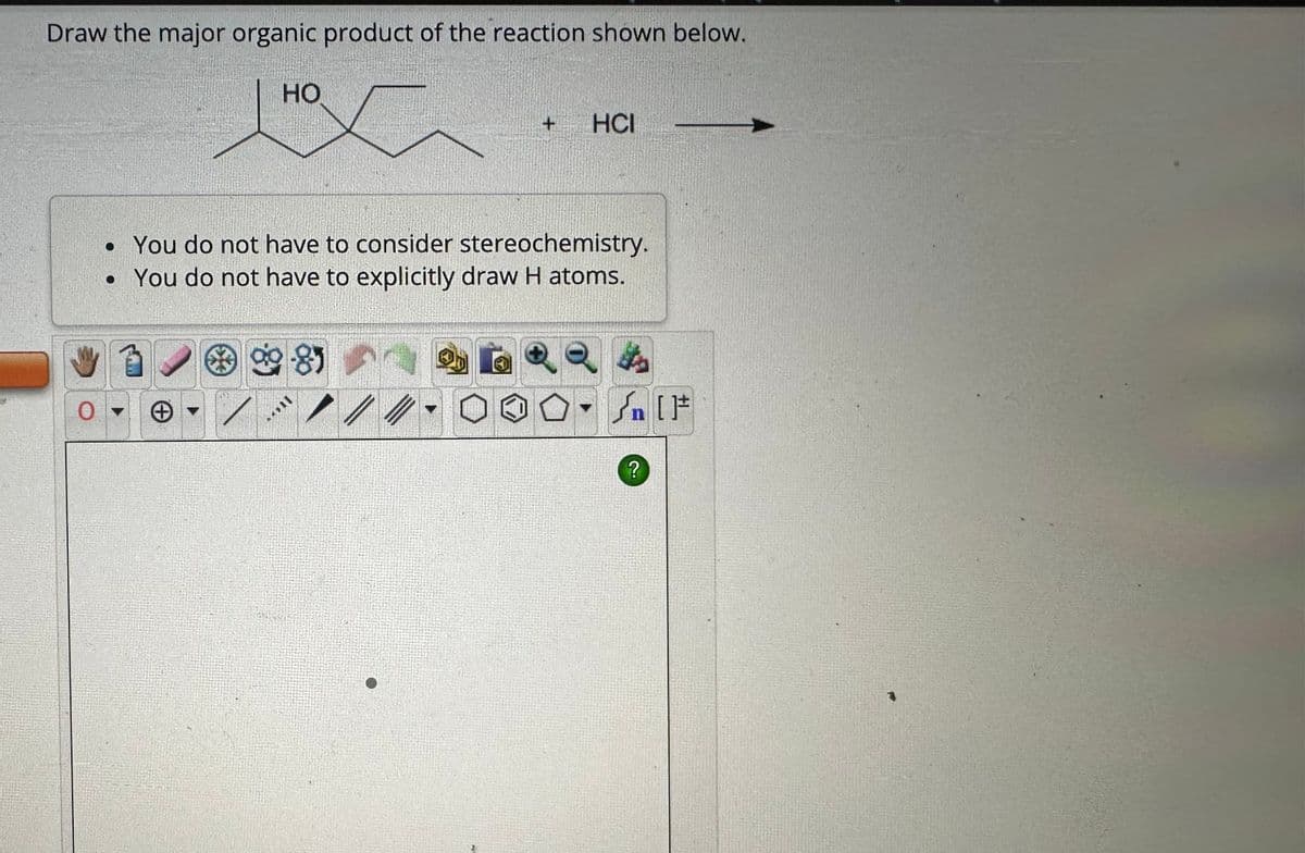 Draw the major organic product of the reaction shown below.
HO
HO
+
HCI
• You do not have to consider stereochemistry.
• You do not have to explicitly draw H atoms.
O▾
0
百
/
8
$
n
?
S