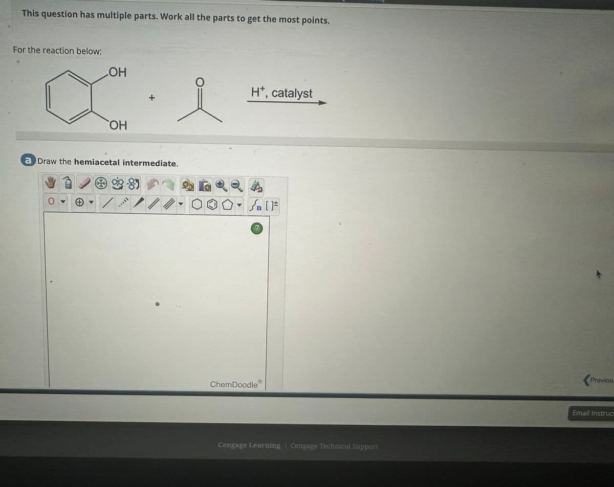 This question has multiple parts. Work all the parts to get the most points.
For the reaction below:
OH
O
H*, catalyst
OH
a Draw the hemiacetal intermediate.
0
+
11***
//
[F
?
ChemDoodle
Cengage Learning Cengage Technical Support
Previou
Email Instruc