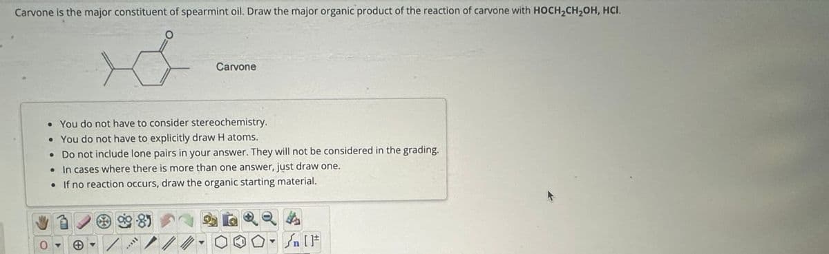 Carvone is the major constituent of spearmint oil. Draw the major organic product of the reaction of carvone with HOCH2CH2OH, HCI.
Carvone
• You do not have to consider stereochemistry.
• You do not have to explicitly draw H atoms.
• Do not include lone pairs in your answer. They will not be considered in the grading.
• In cases where there is more than one answer, just draw one.
• If no reaction occurs, draw the organic starting material.
+
Sn 1