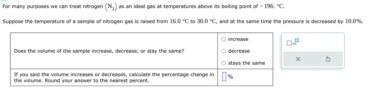 as an ideal gas at temperatures above its boiling point of -196. °C.
Suppose the temperature of a sample of nitrogen gas is raised from 16.0 °C to 30.0 °C, and at the same time the pressure is decreased by 10.0%.
For many purposes we can treat nitrogen
Does the volume of the sample increase, decrease, or stay the same?
If you said the volume increases or decreases, calculate the percentage change in
the volume. Round your answer to the nearest percent.
O increase
O decrease
O stays the same
%
x10