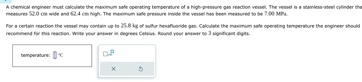 A chemical engineer must calculate the maximum safe operating temperature of a high-pressure gas reaction vessel. The vessel is a stainless-steel cylinder tha
measures 52.0 cm wide and 62.4 cm high. The maximum safe pressure inside the vessel has been measured to be 7.00 MPa.
For a certain reaction the vessel may contain up to 25.8 kg of sulfur hexafluoride gas. Calculate the maximum safe operating temperature the engineer should
recommend for this reaction. Write your answer in degrees Celsius. Round your answer to 3 significant digits.
temperature: C
x10
X