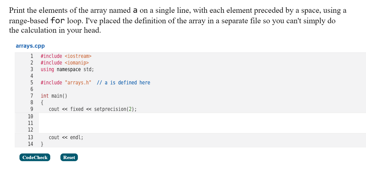 Print the elements of the array named a on a single line, with each element preceded by a space, using a
range-based for loop. I've placed the definition of the array in a separate file so you can't simply do
the calculation in your head.
arrays.cpp
1
#include <iostream>
#include <iomanip>
using namespace std;
4
2
3
#include "arrays.h" |/ a is defined here
6.
int main()
{
cout « fixed « setprecision(2);
7
8
9.
10
11
12
13
cout « endl;
}
14
CodeCheck
Reset
