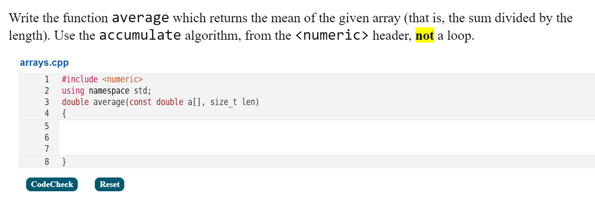 Write the function average which returns the mean of the given array (that is, the sum divided by the
length). Use the accumulate algorithm, from the <numeric> header, not a loop.
arrays.cpp
1
#include <numeric>
using namespace std;
double average (const double a[], size t len)
{
2
3
4
5
7
}
CodeCheck
Reset

