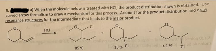 5.
a) When the molecule below is treated with HCI, the product distribution shown is obtained. Use
curved arrow formalism to draw a mechanism for this process. Account for the product distribution and draw
resonance structures for the intermediate that leads to the major product.
The m
HCI
CI
+
s 1o(29nil no awa eib ys leldwsio (2tniog 01).E
(15 % CI2 tw ledsl< 1% lad olualom
85 %
