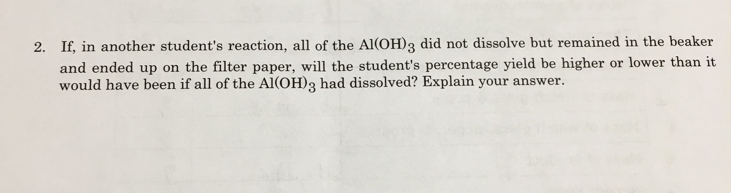 2. If, in another student's reaction, all of the Al(OH)3 did not dissolve but remained in the beaker
and ended up on the filter paper, will the student's percentage yield be higher or lower than it
would have been if all of the Al(OH)3
had dissolved? Explain your answer.
