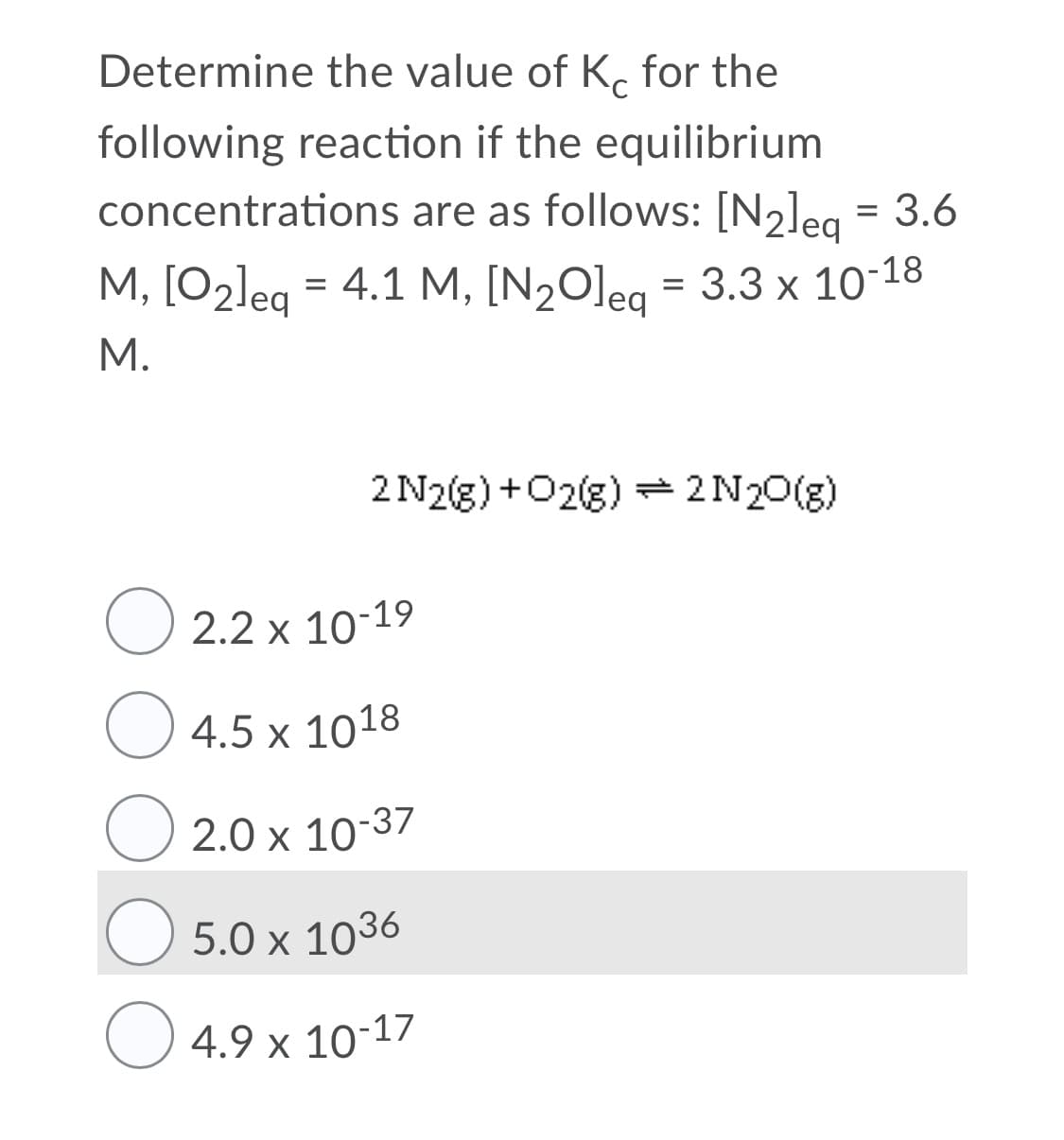 Determine the value of K. for the
following reaction if the equilibrium
concentrations are as follows: [N2]eg = 3.6
%3D
M, [O2leg = 4.1 M, [N2O]eg = 3.3 x 10-18
leq
M.
2 N2(g) +O2g) = 2N20(g)
O 2.2 x 10-19
4.5 x 1018
2.0 x 10-37
5.0 x 1036
4.9 x 10-17
