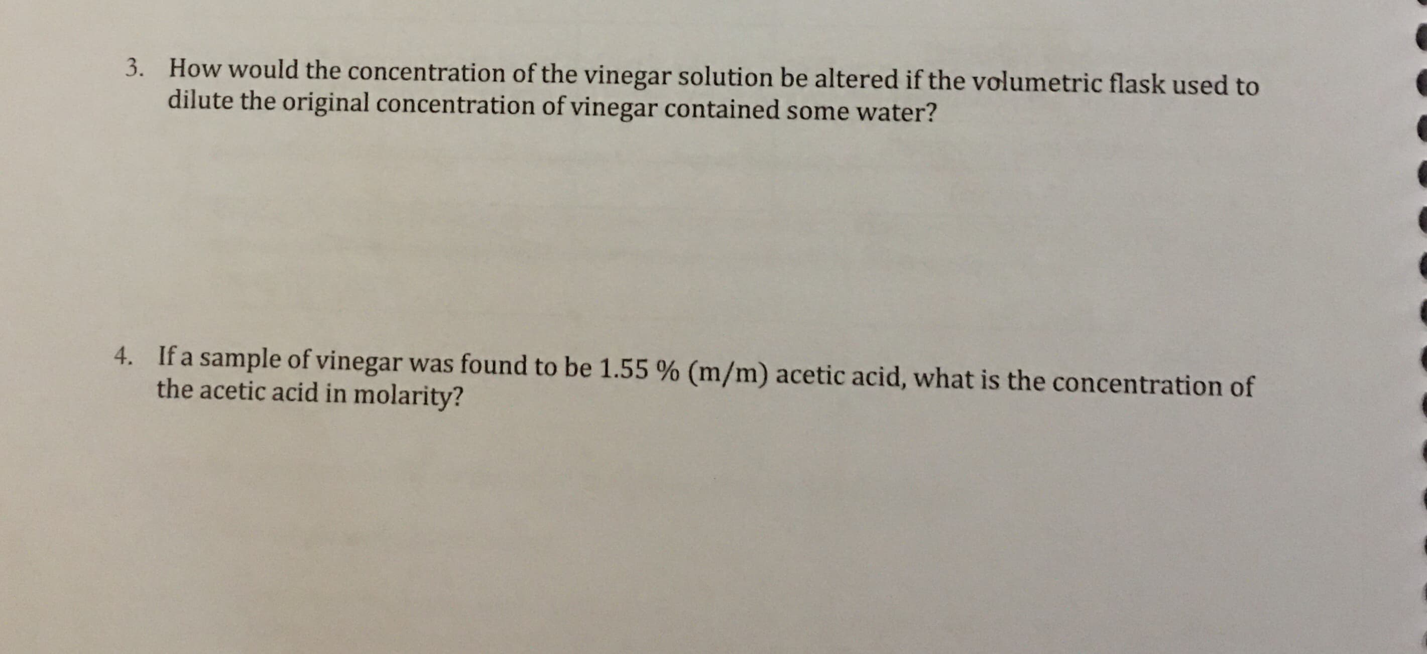 How would the concentration of the vinegar solution be altered if the volumetric flask used to
dilute the original concentration of vinegar contained some water?
3.
If a sample of vinegar was found to be 1.55 % (m/m) acetic acid, what is the concentration of
the acetic acid in molarity?
4.
