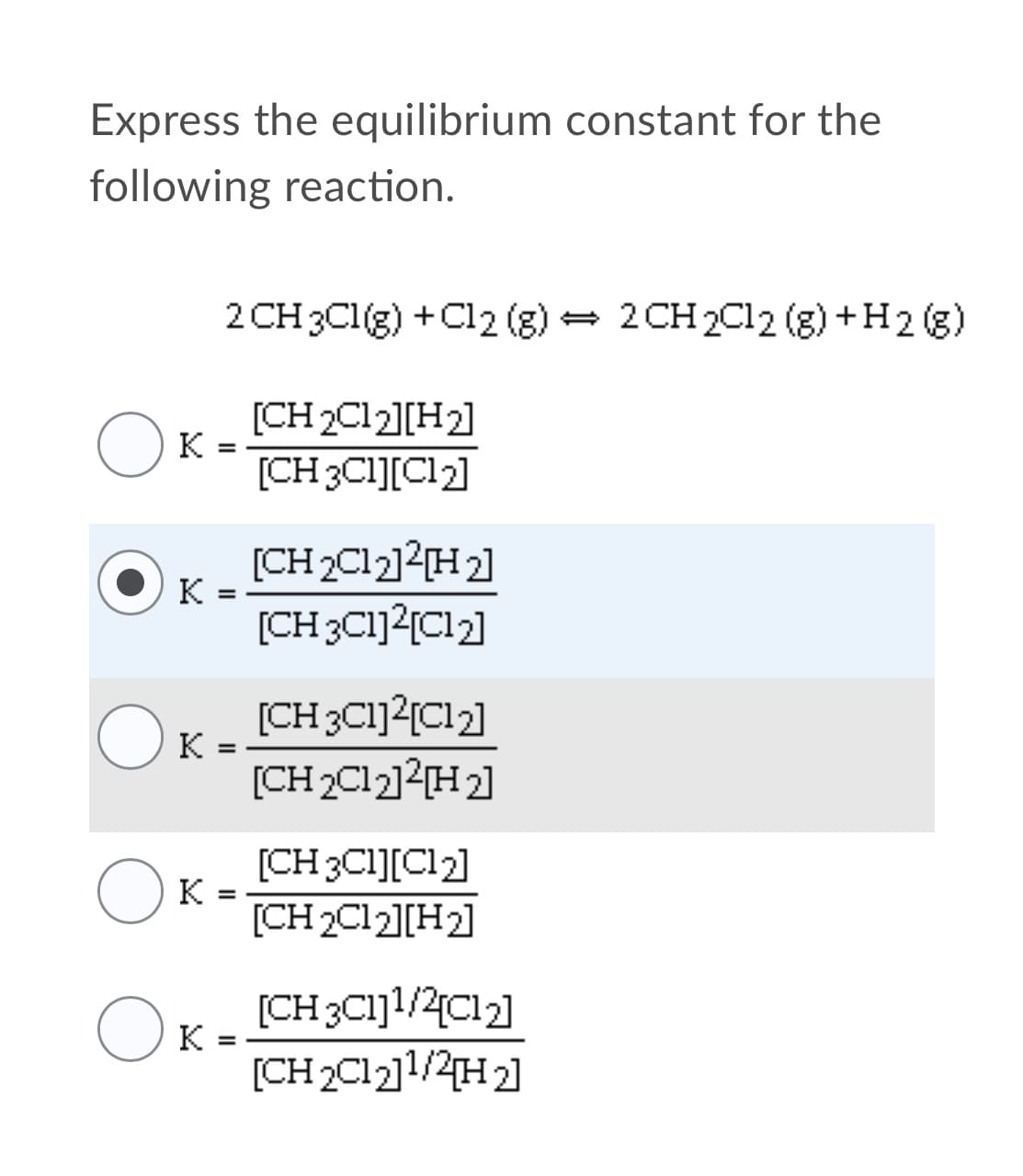 Express the equilibrium constant for the
following reaction.
2 CH 2C12 (g) +H2 (g)
2 CH 3C1(g) +C12 (g)
[CH 2C12][H2]
[CH 3CI][Cl2]
(CH2C12]?{H2]
к
[CH3C1]2[Cl2]
(CH3C1]?{C12]
[CH 2C12]2[H2]
[CH 3CI][Cl2]
K
[CH 2C12][H2]
[CH3C1]1/2{Cl2]
к
%3D
[CH2C121/2на
