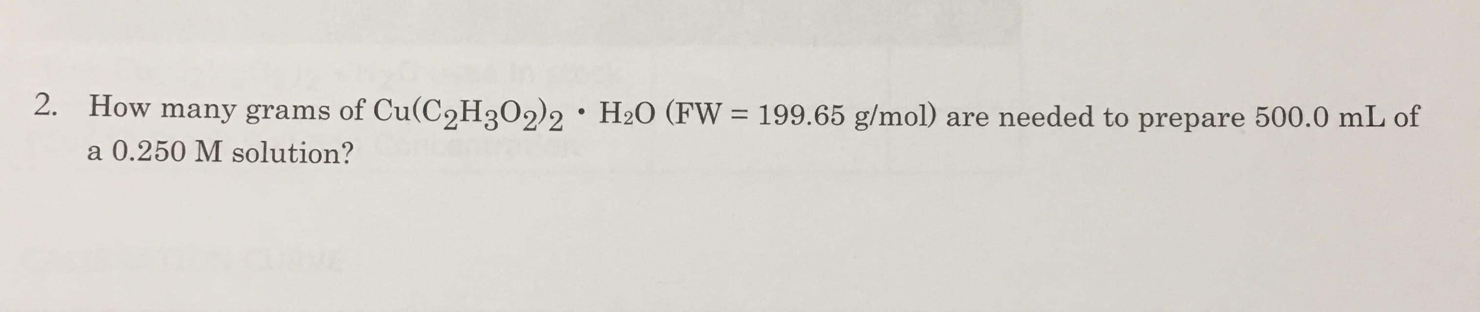 2.
How many grams of Cu(C2H302)2
H2O (FW
199.65 g/mol)
are needed to prepare 500.0 mL of
a 0.250 M solution?
