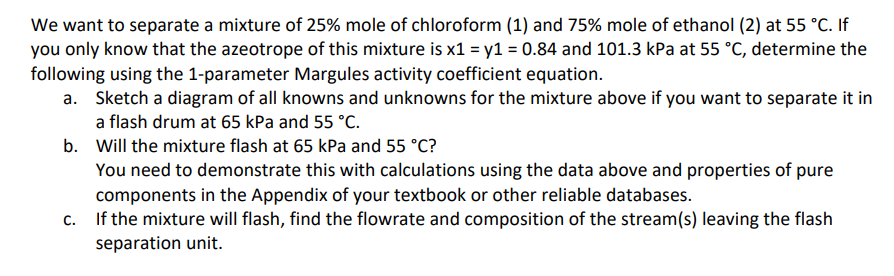 We want to separate a mixture of 25% mole of chloroform (1) and 75% mole of ethanol (2) at 55 °C. If
you only know that the azeotrope of this mixture is x1 = y1 = 0.84 and 101.3 kPa at 55 °C, determine the
following using the 1-parameter Margules activity coefficient equation.
a. Sketch a diagram of all knowns and unknowns for the mixture above if you want to separate it in
a flash drum at 65 kPa and 55 °C.
b.
Will the mixture flash at 65 kPa and 55 °C?
You need to demonstrate this with calculations using the data above and properties of pure
components in the Appendix of your textbook or other reliable databases.
c. If the mixture will flash, find the flowrate and composition of the stream(s) leaving the flash
separation unit.