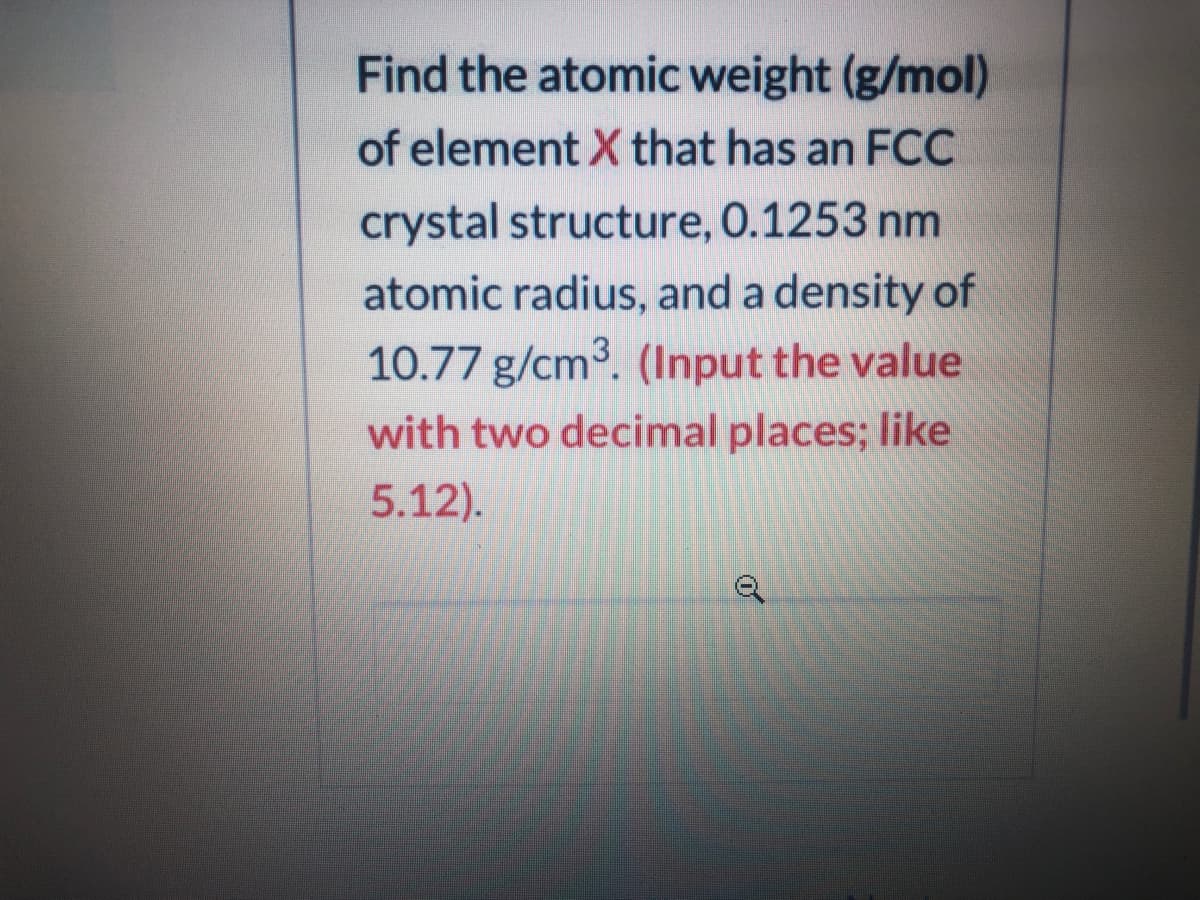 Find the atomic weight (g/mol)
of element X that has an FCC
crystal structure, 0.1253 nm
atomic radius, and a density of
10.77 g/cm3. (Input the value
with two decimal places; like
5.12).
of
