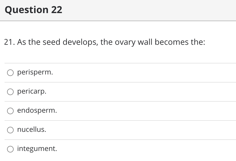 Question 22
21. As the seed develops, the ovary wall becomes the:
perisperm.
O pericarp.
O endosperm.
nucellus.
O integument.
