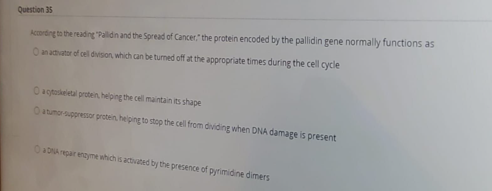 Question 35
According to the reading "Pallidin and the Spread of Cancer," the protein encoded by the pallidin gene normally functions as
O an activator of cell division, which can be turned off at the appropriate times during the cell cycle
O a cytoskeletal protein, helping the cell maintain its shape
O a tumor-suppressor protein, helping to stop the cell from dividing when DNA damage is present
O a DNA repair enzyme which is activated by the presence of pyrimidine dimers
