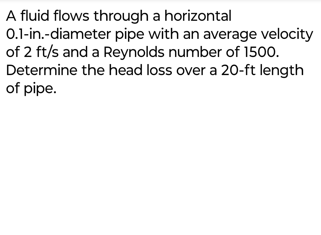 A fluid flows through a horizontal
0.1-in.-diameter pipe with an average velocity
of 2 ft/s and a Reynolds number of 1500.
Determine the head loss over a 20-ft length
of pipe.