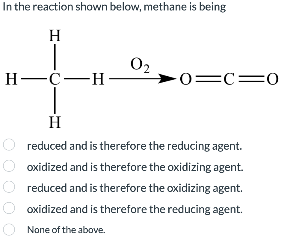 In the reaction shown below, methane is being
H
H-C-H
0₂
0 C 0
H
reduced and is therefore the reducing agent.
Ooxidized and is therefore the oxidizing agent.
reduced and is therefore the oxidizing agent.
Ooxidized and is therefore the reducing agent.
None of the above.
