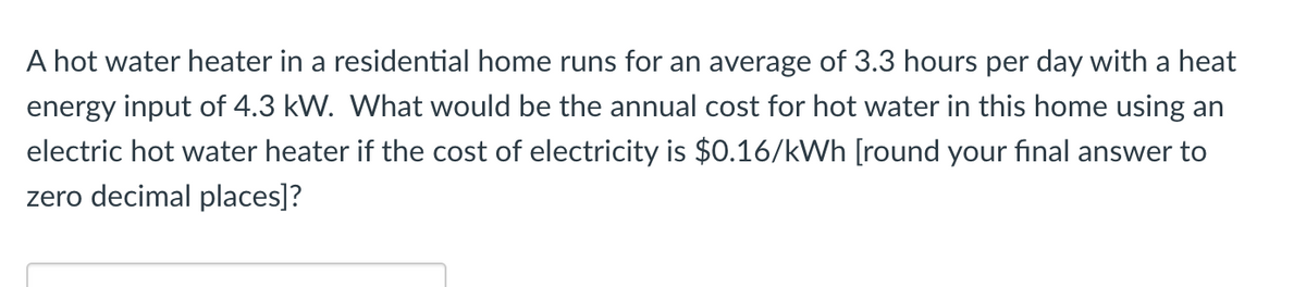 A hot water heater in a residential home runs for an average of 3.3 hours per day with a heat
energy input of 4.3 kW. What would be the annual cost for hot water in this home using an
electric hot water heater if the cost of electricity is $0.16/kWh [round your final answer to
zero decimal places]?