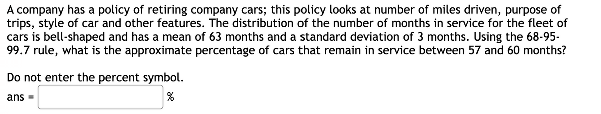 company has a policy of retiring company cars; this policy looks at number of miles driven, purpose of
trips, style of car and other features. The distribution of the number of months in service for the fleet of
cars is bell-shaped and has a mean of 63 months and a standard deviation of 3 months. Using the 68-95-
99.7 rule, what is the approximate percentage of cars that remain in service between 57 and 60 months?
Do not enter the percent symbol.
ans =
%