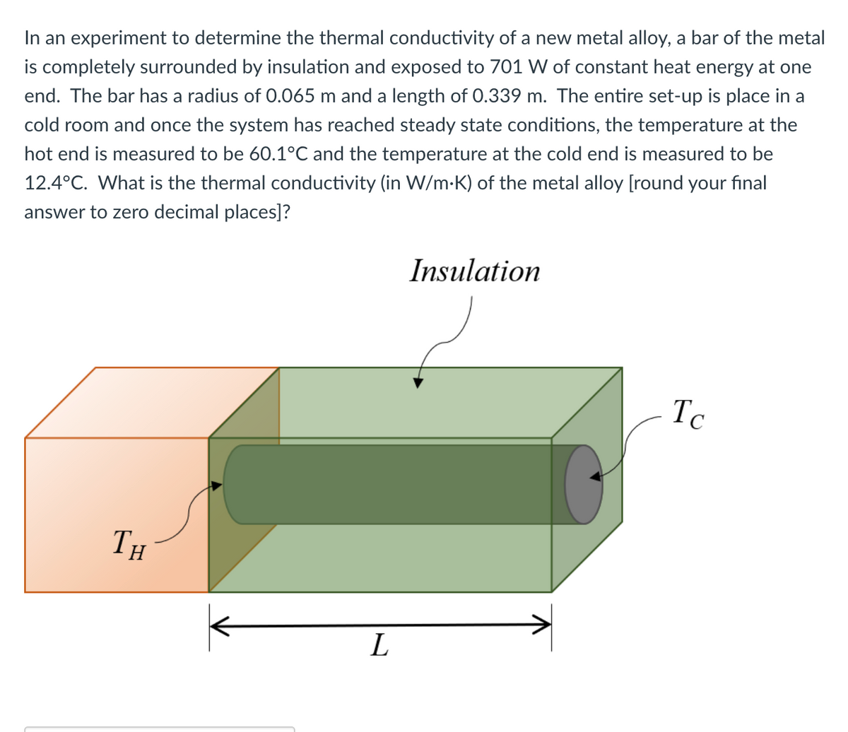 In an experiment to determine the thermal conductivity of a new metal alloy, a bar of the metal
is completely surrounded by insulation and exposed to 701 W of constant heat energy at one
end. The bar has a radius of 0.065 m and a length of 0.339 m. The entire set-up is place in a
cold room and once the system has reached steady state conditions, the temperature at the
hot end is measured to be 60.1°C and the temperature at the cold end is measured to be
12.4°C. What is the thermal conductivity (in W/m.K) of the metal alloy [round your final
answer to zero decimal places]?
TH
L
Insulation
Tc