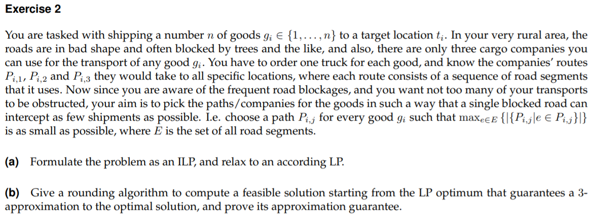 Exercise 2
You are tasked with shipping a number n of goods g; € {1,..., n} to a target location t;. In your very rural area, the
roads are in bad shape and often blocked by trees and the like, and also, there are only three cargo companies you
can use for the transport of any good g;. You have to order one truck for each good, and know the companies' routes
Pi,1, Pi,2 and Pi3 they would take to all specific locations, where each route consists of a sequence of road segments
that it uses. Now since you are aware of the frequent road blockages, and you want not too many of your transports
to be obstructed, your aim is to pick the paths/companies for the goods in such a way that a single blocked road can
intercept as few shipments as possible. I.e. choose a path Pj for every good g; such that maxee E {|{Pi,j|e € Pi,j}|}
is as small as possible, where E is the set of all road segments.
(a) Formulate the problem as an ILP, and relax to an according LP.
(b) Give a rounding algorithm to compute a feasible solution starting from the LP optimum that guarantees a 3-
approximation to the optimal solution, and prove its approximation guarantee.
