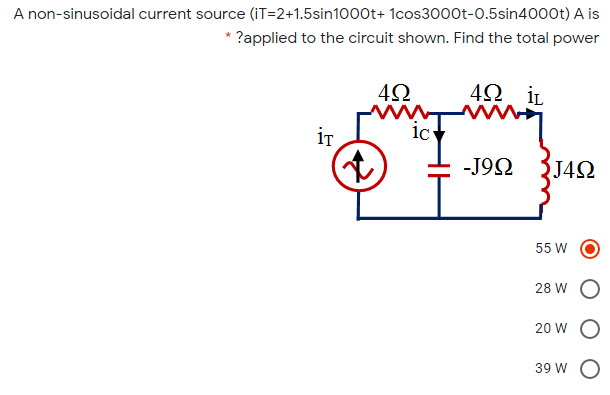 A non-sinusoidal current source (iT=2+1.5sin1000t+ 1cos3000t-0.5sin4000t) A is
* ?applied to the circuit shown. Find the total power
4Ω
www
42 iL
iT
-J92
J42
55 W
28 W
20 W
39 W O
