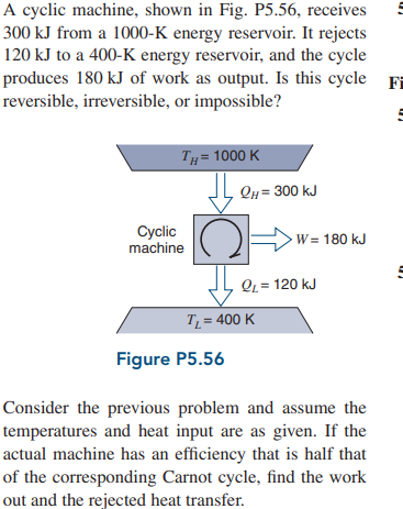 A cyclic machine, shown in Fig. P5.56, receives
300 kJ from a 1000-K energy reservoir. It rejects
120 kJ to a 400-K energy reservoir, and the cycle
produces 180 kJ of work as output. Is this cycle Fi
reversible, irreversible, or impossible?
TH = 1000 K
Qn = 300 kJ
Cyclic
machine
W= 180 kJ
QL = 120 kJ
T = 400 K
Figure P5.56
Consider the previous problem and assume the
temperatures and heat input are as given. If the
actual machine has an efficiency that is half that
of the corresponding Carnot cycle, find the work
out and the rejected heat transfer.

