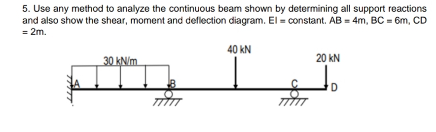 5. Use any method to analyze the continuous beam shown by determining all support reactions
and also show the shear, moment and deflection diagram. El = constant. AB = 4m, BC = 6m, CD
= 2m.
40 kN
30 kN/m
20 kN
TITTT
