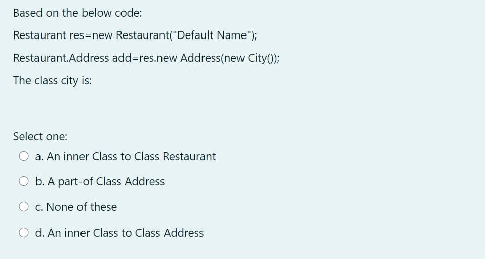 Based on the below code:
Restaurant res3new Restaurant("Default Name");
Restaurant.Address add3res.new Address(new City();
The class city is:
Select one:
O a. An inner Class to Class Restaurant
O b. A part-of Class Address
O c. None of these
O d. An inner Class to Class Address
