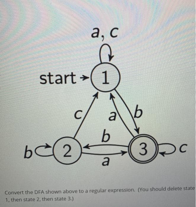 a, c
start 1
2
a
b
a
3
C
Convert the DFA shown above to a regular expression. (You should delete state
1, then state 2, then state 3.)