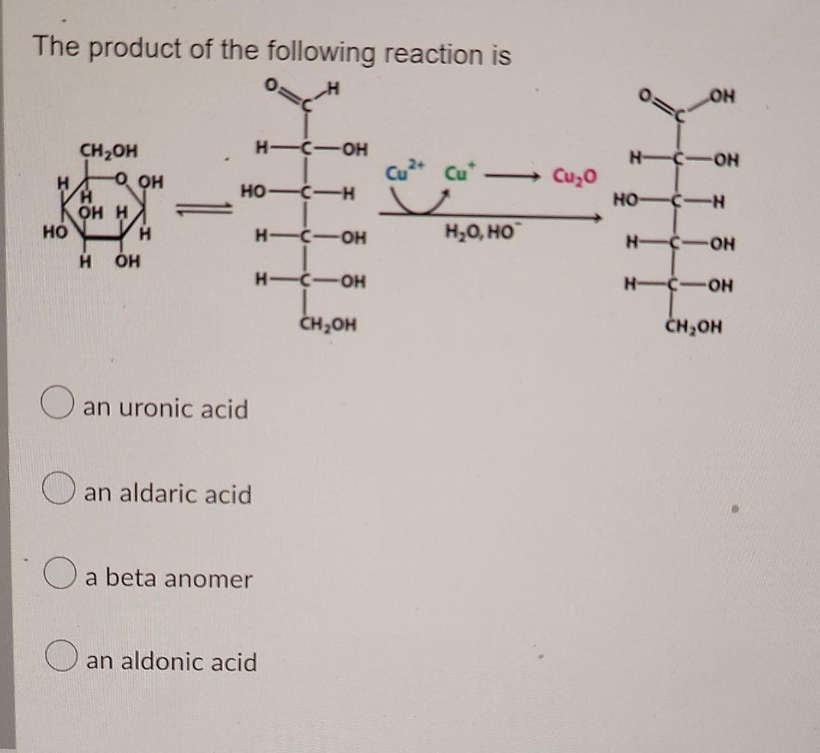 The product of the following reaction is
НО
CH₂OH
Н
ОН Н
O
ОН
Н
Н OH
H-C-OH
HO-C-H
an uronic acid
an aldaric acid
a beta anomer
H-C-OH
-C-OH
CH OH
Н-
an aldonic acid
Cu2+ Cut -
и
- Cu20
Н2О, НО
OH
HICION
HO-C-N
HICION
HICION
CH OH