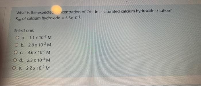 What is the expecteconcentration of OH in a saturated calcium hydroxide solution?
Ksp of calcium hydroxide = 5.5x10-6.
Select one:
O a. 1.1 x 10-2 M
O b.
2.8 x 10-2 M
O c.
4.6 x 10-³ M
O d.
2.3 x 10-3 M
O e. 2.2 x 10-2 M