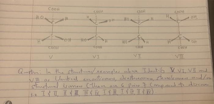 HO₂
H
COOH
COOH
V
POH
HOT
COOH
cooff
VI
Ho
HO
COOH
COOH
VI
H
H
COOH
COOH
VIIL
OH
OH
Question: In the structures / examples abovke Identify V, VI, VII and
VIII as Identical enantiomers, ciastereomes, stereo/cumers and/or
structural isomers (there are 6 pairs 7 Comp eand to discover
te I&T I TEN TEM TIMIN).