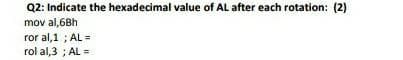 Q2: Indicate the hexadecimal value of AL after each rotation: (2)
mov al,6Bh
ror al, 1; AL=
rol al,3; AL =