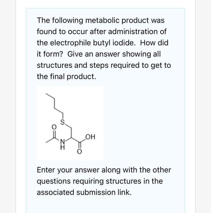 The following metabolic product was
found to occur after administration of
the electrophile butyl iodide. How did
it form? Give an answer showing all
structures and steps required to get to
the final product.
_OH
Enter your answer along with the other
questions requiring structures in the
associated submission link.