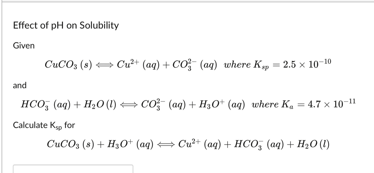 Effect of pH on Solubility
Given
and
CuCO3 (s) → Cu²+ (aq) + CO3(aq) where Ksp = 2.5 × 10-¹⁰
HCO3(aq) + H₂O (1) CO3(aq) + H3O+ (aq) where Ka = 4.7 x 10-11
Calculate Ksp for
CuCO3 (s) + H3O+ (aq) → Cu²+ (aq) + HCO3 (aq) + H₂O (1)