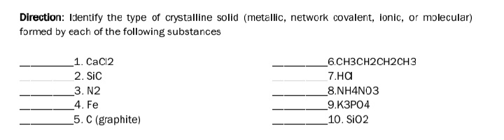 Direction: Identify the type of crystalline solid (metallic, network covalent, ionic, or molecular)
formed by each of the following substances
_1. CaCl2
6.CH3CH2CH2CH3
2. Sic
7.на
3. N2
4. Fe
5. C (graphite)
_8.NH4N03
9.КЗРО4
10. Si02
