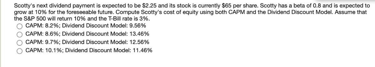 Scotty's next dividend payment is expected to be $2.25 and its stock is currently $65 per share. Scotty has a beta of 0.8 and is expected to
grow at 10% for the foreseeable future. Compute Scotty's cost of equity using both CAPM and the Dividend Discount Model. Assume that
the S&P 500 will return 10% and the T-Bill rate is 3%.
O CAPM: 8.2%; Dividend Discount Model: 9.56%
CAPM: 8.6%; Dividend Discount Model: 13.46%
O CAPM: 9.7%; Dividend Discount Model: 12.56%
CAPM: 10.1%; Dividend Discount Model: 11.46%
