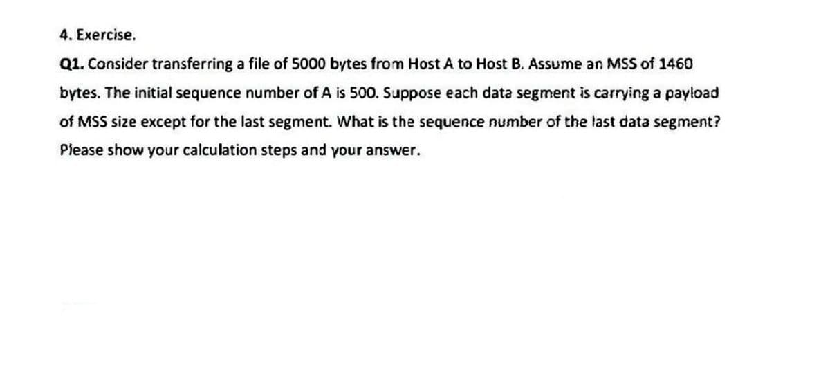 4. Exercise.
Q1. Consider transferring a file of 5000 bytes from Host A to Host B. Assume an MSS of 1460
bytes. The initial sequence number of A is 500. Suppose each data segment is carrying a payload
of MSS size except for the last segment. What is the sequence number of the last data segment?
Piease show your calculation steps and your answer.
