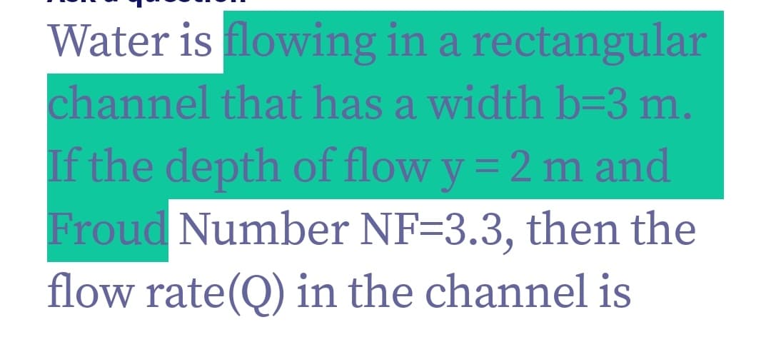 Water is flowing in a rectangular
channel that has a width b=3 m.
If the depth of flow y = 2 m and
Froud Number NF=3.3, then the
flow rate(Q) in the channel is
