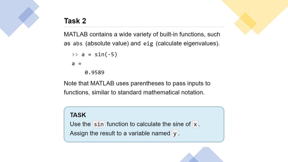 Task 2
MATLAB contains a wide variety of built-in functions, such
as abs (absolute value) and eig (calculate eigenvalues).
>> a =
sin(-5)
a =
0.9589
Note that MATLAB uses parentheses to pass inputs to
functions, similar to standard mathematical notation.
TASK
Use the sin function to calculate the sine of x.
Assign the result to a variable named y.
